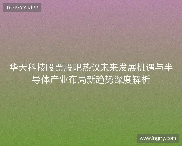 华天科技股票股吧热议未来发展机遇与半导体产业布局新趋势深度解析
